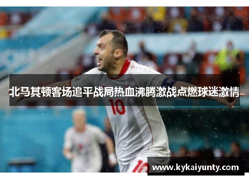北马其顿客场追平战局热血沸腾激战点燃球迷激情