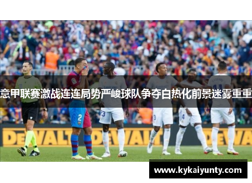 意甲联赛激战连连局势严峻球队争夺白热化前景迷雾重重