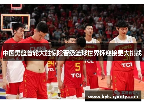中国男篮首轮大胜惊险晋级篮球世界杯迎接更大挑战