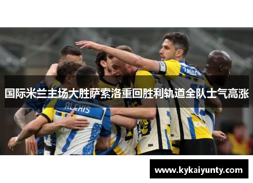 国际米兰主场大胜萨索洛重回胜利轨道全队士气高涨