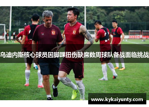 乌迪内斯核心球员因脚踝扭伤缺席数周球队备战面临挑战
