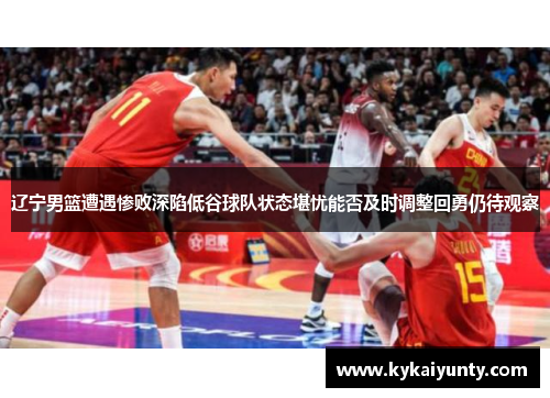 辽宁男篮遭遇惨败深陷低谷球队状态堪忧能否及时调整回勇仍待观察
