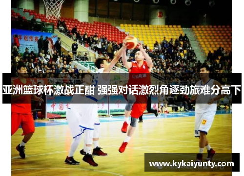 亚洲篮球杯激战正酣 强强对话激烈角逐劲旅难分高下