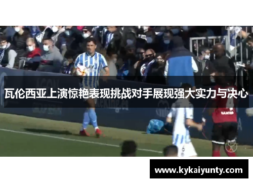 瓦伦西亚上演惊艳表现挑战对手展现强大实力与决心