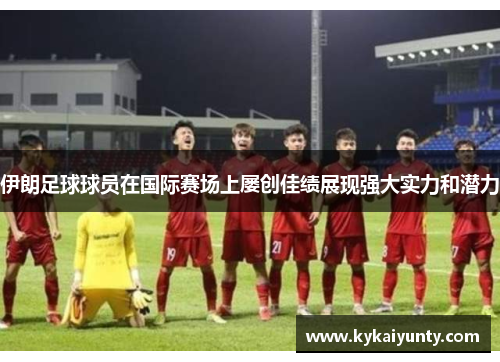 伊朗足球球员在国际赛场上屡创佳绩展现强大实力和潜力